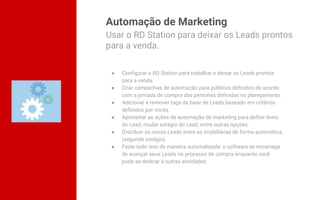Automação de Marketing
● Configurar o RD Station para trabalhar e deixar os Leads prontos
para a venda.
● Criar campanhas de automação para públicos definidos de acordo
com a jornada de compra das personas definidas no planejamento.
● Adicionar e remover tags da base de Leads baseado em critérios
definidos por vocês.
● Aproveitar as ações de automação de marketing para definir dono
do Lead, mudar estágio do Lead, entre outras opções.
● Distribuir os novos Leads entre as imobiliárias de forma automática
(segundo estágio).
● Fazer tudo isso de maneira automatizada: o software se encarrega
de avançar seus Leads no processo de compra enquanto você
pode se dedicar a outras atividades.
Usar o RD Station para deixar os Leads prontos
para a venda.
 