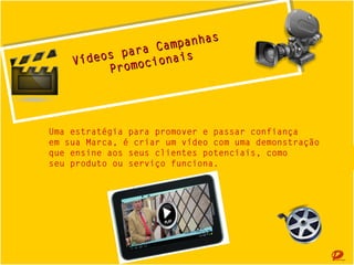 panhas
p
Cam anhas
pa a
sparraCam ais
Vídeo
Vídeos omocion is
r mociona
P
Pro

Uma estratégia para promover e passar confiança
em sua Marca, é criar um vídeo com uma demonstração
que ensine aos seus clientes potenciais, como
seu produto ou serviço funciona.

 