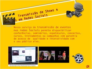 Socais
ciiais
Redes o
emRedes S
Eventosem
se Eventos
s
Show e
de
ãode Show
s
ransmssão
smiis
T
T r an
Nosso serviço de transmissão de eventos
nas redes Sociais permite disponibilizar 
conferências, seminários, espetáculos, concertos,
cursos, treinamentos ou campanhas com garantia
de acesso de qualidade e interatividade com
o seu público alvo.

 