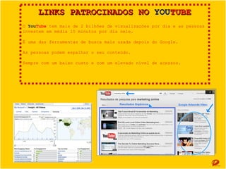 LINKS PATROCINADOS NO YOUTUBE
O YouTube tem mais de 2 bilhões de visualizações por dia e as pessoas investem em
média 15 minutos por dia nele.
É uma das ferramentas de busca mais usada depois do Google.
As pessoas podem espalhar o seu conteúdo.
Sempre com um baixo custo e com um elevado nível de acessos.

 
