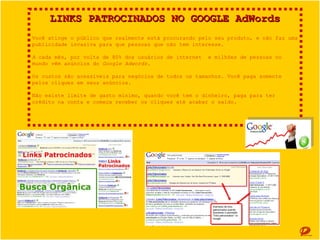 LINKS PATROCINADOS NO GOOGLE AdWords
Você atinge o público que realmente está procurando pelo seu produto, e não faz uma publicidade
invasiva para que pessoas que não tem interesse.
A cada mês, por volta de 80% dos usuários de internet e milhões de pessoas no mundo vêm
anúncios do Google Adwords.
Os custos são acessíveis para negócios de todos os tamanhos. Você paga somente pelos cliques em
seus anúncios.
Não existe limite de gasto mínimo, quando você tem o dinheiro, paga para ter crédito na conta e
começa receber os cliques até acabar o saldo.

 