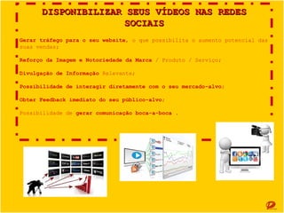 DISPONIBILIZAR SEUS VÍDEOS NAS REDES SOCIAIS
Gerar tráfego para o seu website, o que possibilita o aumento potencial das suas vendas;
Reforço da Imagem e Notoriedade da Marca / Produto / Serviço;
Divulgação de Informação Relevante;
Possibilidade de interagir diretamente com o seu mercado-alvo;
Obter Feedback imediato do seu público-alvo;
Possibilidade de gerar comunicação boca-a-boca .

 