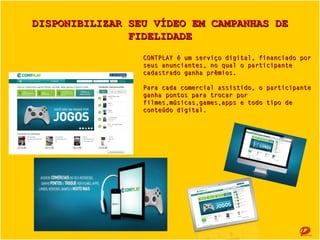 DISPONIBILIZAR SEU VÍDEO EM CAMPANHAS DE FIDELIDADE
CONTPLAY é um serviço digital, financiado por
seus anunciantes, no qual o participante
cadastrado ganha prêmios.
Para cada comercial assistido, o participante
ganha pontos para trocar por
filmes,músicas,games,apps e todo tipo de
conteúdo digital.

 