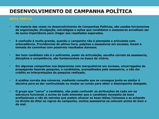 DESENVOLVIMENTO DE CAMPANHA POLÍTICA  NOTA PRÉVIA Na maioria das vezes no desenvolvimento de Campanhas Políticas, são usadas ferramentas de organização, divulgação, estratégias e ações que candidatos e assessores acreditam ser de suma importância para chegar aos resultados esperados. A confusão é muito grande, quando a campanha não é planejada e articulada com antecedência. Providencias de ultima hora, palpites e assessores em excesso, levam a tomada de caminhos com possíveis resultados danosos. Ser bom candidato não é o suficiente, poder de articulação, escolha correta da assessoria, disciplina e competência, são fundamentais na busca da vitória. Em algumas campanhas nos deparamos com marqueteiros em excesso, encarregados de propaganda fazendo pesquisa, e candidatos, aconselhados pela assessoria, a não dar crédito as interpretações da pesquisa realizada.  A análise correta dos números, mediante consulta que se consegue junto ao eleitor é decisiva para se dar continuidade ou mudar os rumos para obter o desempenho desejado. O grupo que “cerca” o candidato, não pode confundir as atribuições de cada um na estrutura funcional, e acima de tudo entender que o candidato necessita de bons profissionais e não de estrelas que podem ofuscar as boas idéias.Teimosos e se achando no direito de ditar as regras da campanha, muitos assessores se colocam acima do bem e do mal. 