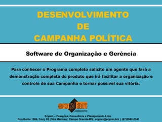 DESENVOLVIMENTO DE CAMPANHA POLÍTICA Software de Organização e Gerência Para conhecer o Programa completo solicite um agente que fará a demonstração completa do produto que irá facilitar a organização e controle de sua Campanha e tornar possível sua vitória. Ecplan – Pesquisa, Consultoria e Planejamento Ltda.  Rua Bahia 1369, Conj. 02 | Vila Marman | Campo Grande-MS | ecplan@ecplan.biz  | (67)3042-2341 