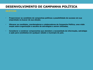 DESENVOLVIMENTO DE CAMPANHA POLÍTICA  OBJETIVOS Proporcionar ao candidato de campanhas políticas a possibilidade de sucesso em sua empreitada na buscar de sua eleição. Oferecer ao candidato, coordenadores e colaboradores de Campanha Política, uma visão ampla sobre organização e escolha de estratégias a serem utilizadas, Considerar e combinar componentes que atendam a necessidade de informação, estratégia e ação para candidatos em qualquer estado e município do país. 