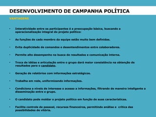 DESENVOLVIMENTO DE CAMPANHA POLÍTICA  VANTAGENS   Interatividade entre os participantes é a preocupação básica, buscando a operacionalização integral do projeto político: As funções de cada membro da equipe estão muito bem definidas. Evita duplicidade de comandos e desentendimentos entre colaboradores. Permite alto desempenho na busca de resultados e comunicação interna. Troca de idéias e articulação entre o grupo dará maior consistência na obtenção de resultados para o  candidato . Geração de relatórios com informações estratégicos. Trabalha em rede, uniformizando informações. Condiciona a níveis de interesse o acesso a informações, filtrando de maneira inteligente a disseminação entre o grupo. O candidato pode moldar o projeto político em função de suas características. Facilita controle de pessoal, recursos financeiros, permitindo análise e  crítica das possibilidades de vitória. 
