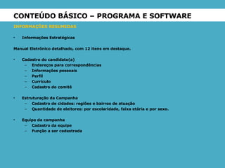 CONTEÚDO BÁSICO – PROGRAMA E SOFTWARE INFORMAÇÕES RESUMIDAS Informações Estratégicas Manual Eletrônico detalhado, com 12 itens em destaque. Cadastro do candidato(a) Endereços para correspondências Informações pessoais Perfil Currículo Cadastro do comitê Estruturação da Campanha Cadastro de cidades: regiões e bairros de atuação Quantidade de eleitores: por escolaridade, faixa etária e por sexo. Equipe da campanha Cadastro da equipe Função a ser cadastrada 
