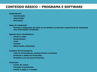 CONTEÚDO BÁSICO – PROGRAMA E SOFTWARE Organograma Coordenação Associações Hierarquia Mapa de Integração Permite a integração de todos os envolvidos na estrutura operacional da campanha com informações completas. Agenda do(a) Candidato(a) Horário e data Compromisso Local Contato Observações relevantes Cadastro de Fornecedores Lista de fornecedores: pessoas físicas e jurídicas Endereço e dados do fornecedor Produtos e/ou serviços fornecidos Financeiro Centro de custos Previsão orçamentária Contas a pagar e a receber 