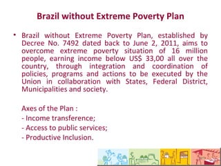 Plano Brasil Sem Miséria

   •O Plano Brasil Sem Miséria, instituído por meio do Decreto
nº 7.492, de 02 de Junho de 2011, tem a finalidade de superar a
situação de extrema pobreza dos 16 milhões de pessoas com
renda abaixo de R$ 70,00, em todo o território nacional, por
meio da integração e articulação de políticas, programas e
ações, que será executado pela União em colaboração com
Estados, Distrito Federal, Municípios e com a sociedade.

       Eixos do Plano:
       - Transferência de renda;
       - Acesso a serviços;
       - Inclusão Produtiva.
 