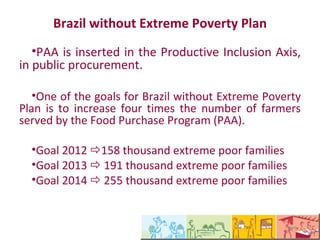 Plano Brasil Sem Miséria
  •O PAA está inserido no Eixo da Inclusão
Produtiva, nas compras públicas.

  •Uma das metas do Brasil Sem Miséria para a zona
rural é aumentar em quatro vezes o número de
agricultores familiares atendidos pelo Programa de
Aquisição de Alimentos (PAA).

  •Meta 2012 158 mil famílias extremamente pobres
  •Meta 2013  191 mil famílias extremamente
pobres
  •Meta 2014  255 mil famílias extremamente
pobres
 