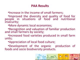 Resultados do PAA
   •Aumento da renda de agricultores familiares;
   •Melhoria da diversidade e qualidade dos
alimentos para as pessoas em situação de
insegurança alimentar e nutricional;
   •Dinamização de economias locais;
   •Reconhecimento e valorização da produção
familiar e dos agricultores pela sociedade;
   •Aumento da variedades de alimentos
produzidos nas unidades familiares;
   •Valorização da cultura alimentar local;
   •Valorização da produção orgânica de alimentos
e de produtos da sociobiodiversidade.
 