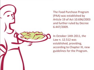 O PAA foi instituído pelo
artigo 19 da Lei 10.696/2003
e regulamentado pelo
Decreto nº 6.447/2009.

Em 14 de outubro de 2011 foi
sancionada a Lei nº. 12.512,
que em seu Capítulo III,
estabelece novas diretrizes
para o Programa
 