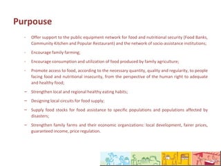Finalidade
  -   Dar suporte à rede pública de equipamentos de alimentação e nutrição (Banco de Alimentos,
      Cozinha Comunitária e Restaurante Popular) e à rede de instituições socioassistenciais;
  -   Incentivar a agricultura familiar;
  -   Incentivar o consumo e a valorização dos alimentos produzidos pela AF;
  -   Promover o acesso à alimentação, em quantidade, qualidade e regularidade necessárias, às
      pessoas em situação de insegurança alimentar e nutricional, sob a perspectiva do direito
      humano à alimentação adequada e saudável;
  – Fortalecer hábitos alimentares saudáveis locais e regionais;
  – Estruturar circuitos locais de abastecimento alimentar;
  – Formar estoques de alimentos para assistência alimentar a populações específicas e
    populações atingidas por catástrofes;
  – Fortalecer a agricultura familiar e suas organizações econômicas: desenvolvimento local,
    preços mais justos, garantia de renda, regulação de preços.
 