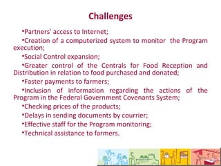 Desafios enfrentados
   •Acesso dos parceiros a internet;
   •Criação     de     um      Sistema    informatizado  para
acompanhamento da execução do Programa;
   •Ampliação do Controle Social;
   •Maior controle nas Centrais de Recebimento e Distribuição
com relação aos alimentos adquiridos e doados;
   •Agilidade nos pagamentos aos agricultores;
   •Inclusão das informações referentes às ações do Programa
no Sistema de Convênios do Governo Federal;
   •Apuração de preços dos produtos;
   •Morosidade no envio dos documentos via correios;
   •Quadro efetivo de servidores para acompanhamento do
Programa;
   •Assistência técnica aos agricultores.
 