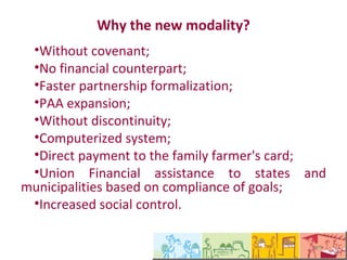 Por que a nova modalidade
  •Sem convênio;
  •Sem contrapartida financeira;
  •Agilidade na formalização de parceria;
  •Expansão do PAA;
  •Sem descontinuidade;
  •Sistema informatizado;
  •Pagamento direto em cartão do agricultor
familiar;
  •Auxilio financeiro da União para os estados e
municípios baseado no cumprimento de metas;
  •Aumento do controle social.
 