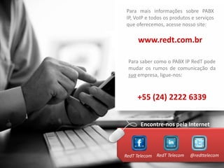 Para mais informações sobre PABX
IP, VoIP e todos os produtos e serviços
que oferecemos, acesse nosso site:

     www.redt.com.br

 Para saber como o PABX IP RedT pode
 mudar os rumos de comunicação da
 sua empresa, ligue-nos:



     +55 (24) 2222 6339


      Encontre-nos pela Internet



RedT Telecom RedT Telecom   @redttelecom
 