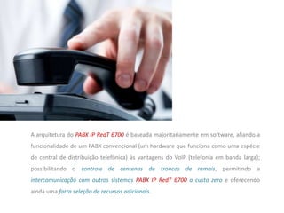 A arquitetura do PABX IP RedT 6700 é baseada majoritariamente em software, aliando a
funcionalidade de um PABX convencional (um hardware que funciona como uma espécie
de central de distribuição telefônica) às vantagens do VoIP (telefonia em banda larga);
possibilitando o controle de centenas de troncos de ramais, permitindo a
intercomunicação com outros sistemas PABX IP RedT 6700 a custo zero e oferecendo
ainda uma farta seleção de recursos adicionais.
 