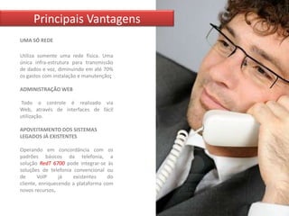 Principais Vantagens
UMA SÓ REDE

Utiliza somente uma rede física. Uma
única infra-estrutura para transmissão
de dados e voz, diminuindo em até 70%
os gastos com instalação e manutenção;

ADMINISTRAÇÃO WEB

Todo o controle é realizado via
Web, através de interfaces de fácil
utilização.

APOVEITAMENTO DOS SISTEMAS
LEGADOS JÁ EXISTENTES

Operando em concordância com os
padrões básicos da telefonia, a
solução RedT 6700 pode integrar-se às
soluções de telefonia convencional ou
de      VoIP     já   existentes    do
cliente, enriquecendo a plataforma com
novos recursos.
 
