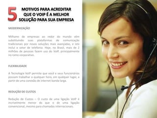 MODERNIZAÇÃO

Milhares de empresas ao redor do mundo vêm
substituindo suas plataformas de comunicação
tradicionais por novas soluções mais avançadas, e isto
inclui o setor de telefonia. Hoje, no Brasil, mais de 2
milhões de pessoas fazem uso do VoIP, principalmente
no ramo corporativo.


FLEXIBILIDADE

A Tecnologia VoIP permite que você e seus funcionários
possam trabalhar a qualquer hora, em qualquer lugar, a
partir de uma conexão de internet banda larga.


REDUÇÃO DE CUSTOS

Redução de Custos – O custo de uma ligação VoIP é
incrivelmente menor do que o de uma ligação
convencional, mesmo para chamadas internacionais.
 