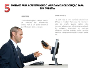 LIBERDADE                                SIMPLICIDADE

O VoIP não obriga você a ficar preso a    O VoIP não é um bicho-de-sete-cabeças.
um contrato por determinado              Efetuar e receber chamadas via internet é
tempo, nem a um plano telefônico         algo tão simples quanto realizar estas
que não seja o ideal para você.          mesmas ações em um telefone convencional.
                                         Os softwares disponíveis no mercado
                                         oferecem interface amigável e não é preciso
                                         nenhum conhecimento específico para operá-
                                         los.
 