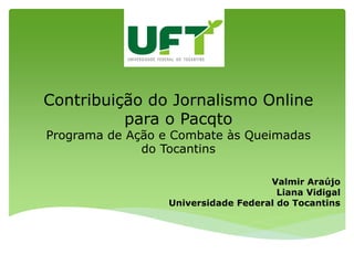 Contribuição do Jornalismo Online
          para o Pacqto
Programa de Ação e Combate às Queimadas
              do Tocantins

                                     Valmir Araújo
                                       Liana Vidigal
                  Universidade Federal do Tocantins
 