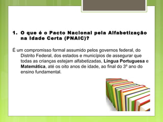 1. O que é o Pacto Nacional pela Alfabetização
na Idade Certa (PNAIC)?
É um compromisso formal assumido pelos governos federal, do
Distrito Federal, dos estados e municípios de assegurar que
todas as crianças estejam alfabetizadas, Língua Portuguesa e
Matemática, até os oito anos de idade, ao final do 3º ano do
ensino fundamental.
 