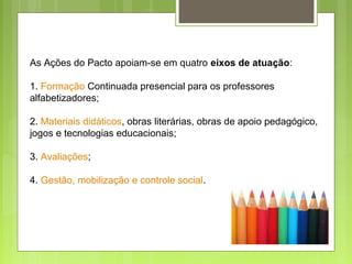 As Ações do Pacto apoiam-se em quatro eixos de atuação:
1. Formação Continuada presencial para os professores
alfabetizadores;
2. Materiais didáticos, obras literárias, obras de apoio pedagógico,
jogos e tecnologias educacionais;
3. Avaliações;
4. Gestão, mobilização e controle social.
 