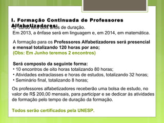 I. Formação Continuada de Professores
Alfabetizadores:
Os professores alfabetizadores receberão uma bolsa de estudo, no
valor de R$ 200,00 mensais, para participar e se dedicar às atividades
de formação pelo tempo de duração da formação.
Todos serão certificados pela UNESP.
A formação para os Professores Alfabetizadores será presencial
e mensal totalizando 120 horas por ano;
(Obs: Em Junho teremos 2 encontros)
Será composto da seguinte forma:
• 10 encontros de oito horas totalizando 80 horas;
• Atividades extraclasses e horas de estudos, totalizando 32 horas;
• Seminário final, totalizando 8 horas;
O curso terá dois anos de duração.
Em 2013, a ênfase será em linguagem e, em 2014, em matemática.
 