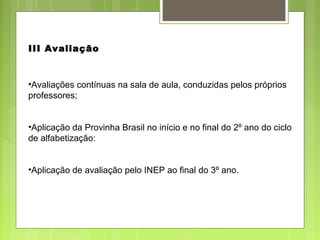 •Avaliações contínuas na sala de aula, conduzidas pelos próprios
professores;
•Aplicação da Provinha Brasil no início e no final do 2º ano do ciclo
de alfabetização:
•Aplicação de avaliação pelo INEP ao final do 3º ano.
III Avaliação
 