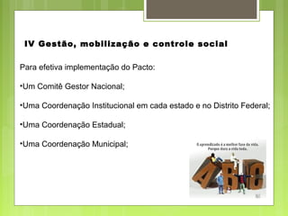 Para efetiva implementação do Pacto:
•Um Comitê Gestor Nacional;
•Uma Coordenação Institucional em cada estado e no Distrito Federal;
•Uma Coordenação Estadual;
•Uma Coordenação Municipal;
IV Gestão, mobilização e controle social
 