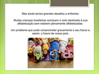 Mas ainda temos grandes desafios a enfrentar.
Muitas crianças brasileiras concluem o ciclo destinado à sua
alfabetização sem estarem plenamente alfabetizadas.
Um problema que pode comprometer gravemente o seu futuro e,
assim, o futuro de nosso país.
 