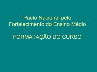 Pacto Nacional pelo
Fortalecimento do Ensino Médio
FORMATAÇÃO DO CURSO
 