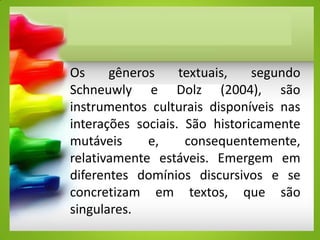 Os gêneros textuais, segundo
Schneuwly e Dolz (2004), são
instrumentos culturais disponíveis nas
interações sociais. São historicamente
mutáveis e, consequentemente,
relativamente estáveis. Emergem em
diferentes domínios discursivos e se
concretizam em textos, que são
singulares.
 