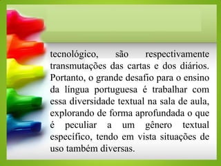 tecnológico, são respectivamente
transmutações das cartas e dos diários.
Portanto, o grande desafio para o ensino
da língua portuguesa é trabalhar com
essa diversidade textual na sala de aula,
explorando de forma aprofundada o que
é peculiar a um gênero textual
específico, tendo em vista situações de
uso também diversas.
 