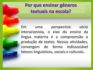 Por que ensinar gêneros
textuais na escola?
Em uma perspectiva sócio
interacionista, o eixo do ensino da
língua materna é a compreensão e
produção de textos. Nessas atividades,
convergem de forma indissociável
fatores linguísticos, sociais e culturais.
 