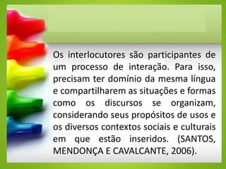 Os interlocutores são participantes de
um processo de interação. Para isso,
precisam ter domínio da mesma língua
e compartilharem as situações e formas
como os discursos se organizam,
considerando seus propósitos de usos e
os diversos contextos sociais e culturais
em que estão inseridos. (SANTOS,
MENDONÇA E CAVALCANTE, 2006).
 