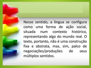 Nesse sentido, a língua se configura
como uma forma de ação social,
situada num contexto histórico,
representando algo do mundo real. O
texto, portanto, não é uma construção
fixa e abstrata, mas, sim, palco de
negociações/produções de seus
múltiplos sentidos.
 