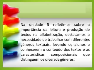 Na unidade 5 refletimos sobre a
importância da leitura e produção de
textos na alfabetização, destacamos a
necessidade de trabalhar com diferentes
gêneros textuais, levando os alunos a
conhecerem o conteúdo dos textos e as
características composicionais que
distinguem os diversos gêneros.
 