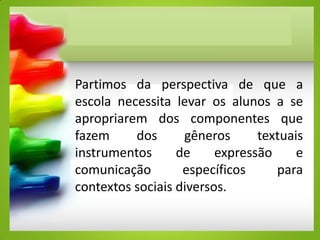 Partimos da perspectiva de que a
escola necessita levar os alunos a se
apropriarem dos componentes que
fazem dos gêneros textuais
instrumentos de expressão e
comunicação específicos para
contextos sociais diversos.
 