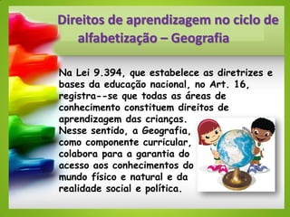 Direitos de aprendizagem no ciclo de
alfabetização – Geografia
Na Lei 9.394, que estabelece as diretrizes e
bases da educação nacional, no Art. 16,
registra--se que todas as áreas de
conhecimento constituem direitos de
aprendizagem das crianças.
Nesse sentido, a Geografia,
como componente curricular,
colabora para a garantia do
acesso aos conhecimentos do
mundo físico e natural e da
realidade social e política.
 