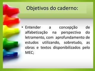 Objetivos do caderno:
• Entender a concepção de
alfabetização na perspectiva do
letramento, com aprofundamento de
estudos utilizando, sobretudo, as
obras e textos disponibilizados pelo
MEC;
 