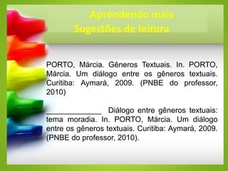 Aprendendo mais
Sugestões de leitura
PORTO, Márcia. Gêneros Textuais. In. PORTO,
Márcia. Um diálogo entre os gêneros textuais.
Curitiba: Aymará, 2009. (PNBE do professor,
2010)
_____________ Diálogo entre gêneros textuais:
tema moradia. In. PORTO, Márcia. Um diálogo
entre os gêneros textuais. Curitiba: Aymará, 2009.
(PNBE do professor, 2010).
 