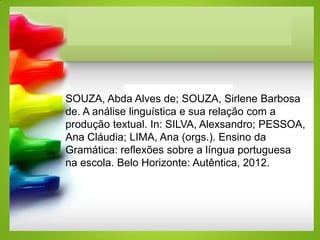 SOUZA, Abda Alves de; SOUZA, Sirlene Barbosa
de. A análise linguística e sua relação com a
produção textual. In: SILVA, Alexsandro; PESSOA,
Ana Cláudia; LIMA, Ana (orgs.). Ensino da
Gramática: reflexões sobre a língua portuguesa
na escola. Belo Horizonte: Autêntica, 2012.
 