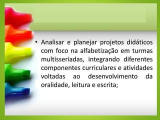 • Analisar e planejar projetos didáticos
com foco na alfabetização em turmas
multisseriadas, integrando diferentes
componentes curriculares e atividades
voltadas ao desenvolvimento da
oralidade, leitura e escrita;
 