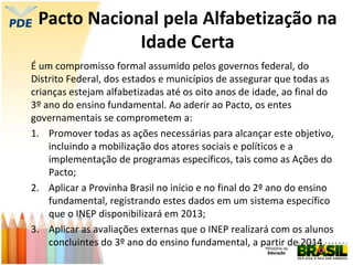 Pacto Nacional pela Alfabetização na
Idade Certa
É um compromisso formal assumido pelos governos federal, do
Distrito Federal, dos estados e municípios de assegurar que todas as
crianças estejam alfabetizadas até os oito anos de idade, ao final do
3º ano do ensino fundamental. Ao aderir ao Pacto, os entes
governamentais se comprometem a:
1. Promover todas as ações necessárias para alcançar este objetivo,
incluindo a mobilização dos atores sociais e políticos e a
implementação de programas específicos, tais como as Ações do
Pacto;
2. Aplicar a Provinha Brasil no início e no final do 2º ano do ensino
fundamental, registrando estes dados em um sistema específico
que o INEP disponibilizará em 2013;
3. Aplicar as avaliações externas que o INEP realizará com os alunos
concluintes do 3º ano do ensino fundamental, a partir de 2014.
 