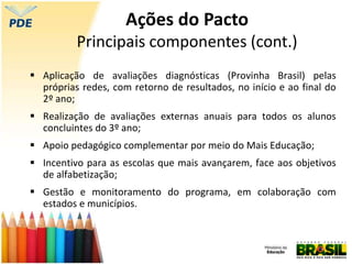  Aplicação de avaliações diagnósticas (Provinha Brasil) pelas
próprias redes, com retorno de resultados, no início e ao final do
2º ano;
 Realização de avaliações externas anuais para todos os alunos
concluintes do 3º ano;
 Apoio pedagógico complementar por meio do Mais Educação;
 Incentivo para as escolas que mais avançarem, face aos objetivos
de alfabetização;
 Gestão e monitoramento do programa, em colaboração com
estados e municípios.
Ações do Pacto
Principais componentes (cont.)
 