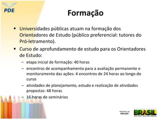 Formação
 Universidades públicas atuam na formação dos
Orientadores de Estudo (público preferencial: tutores do
Pró-letramento).
 Curso de aprofundamento de estudo para os Orientadores
de Estudo:
– etapa inicial de formação: 40 horas
– encontros de acompanhamento para a avaliação permanente e
monitoramento das ações: 4 encontros de 24 horas ao longo do
curso
– atividades de planejamento, estudo e realização de atividades
propostas: 48 horas
– 16 horas de seminários
 