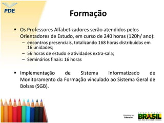  Os Professores Alfabetizadores serão atendidos pelos
Orientadores de Estudo, em curso de 240 horas (120h/ ano):
– encontros presenciais, totalizando 168 horas distribuídas em
16 unidades;
– 56 horas de estudo e atividades extra-sala;
– Seminários finais: 16 horas
 Implementação de Sistema Informatizado de
Monitoramento da Formação vinculado ao Sistema Geral de
Bolsas (SGB).
Formação
 