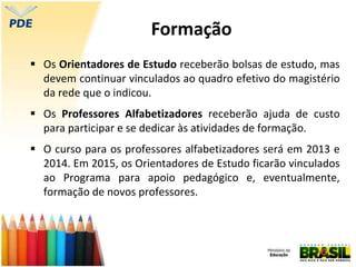  Os Orientadores de Estudo receberão bolsas de estudo, mas
devem continuar vinculados ao quadro efetivo do magistério
da rede que o indicou.
 Os Professores Alfabetizadores receberão ajuda de custo
para participar e se dedicar às atividades de formação.
 O curso para os professores alfabetizadores será em 2013 e
2014. Em 2015, os Orientadores de Estudo ficarão vinculados
ao Programa para apoio pedagógico e, eventualmente,
formação de novos professores.
Formação
 